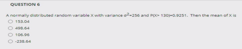 QUESTION 6
A normally distributed random variable X with variance o2-256 and PO> 130)=0.9251. Then the mean of X is
153.04
498.64
106.96
-238.64
