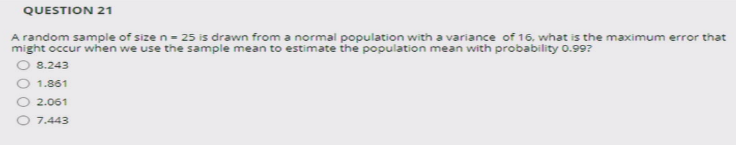 QUESTION 21
A random sample of size n = 25 is drawn from a normal population with a variance of 16, what is the maximum error that
might occur when we use the sample mean to estimate the population mean with probability 0.99?
O 8.243
O 1.861
2.061
7.443
