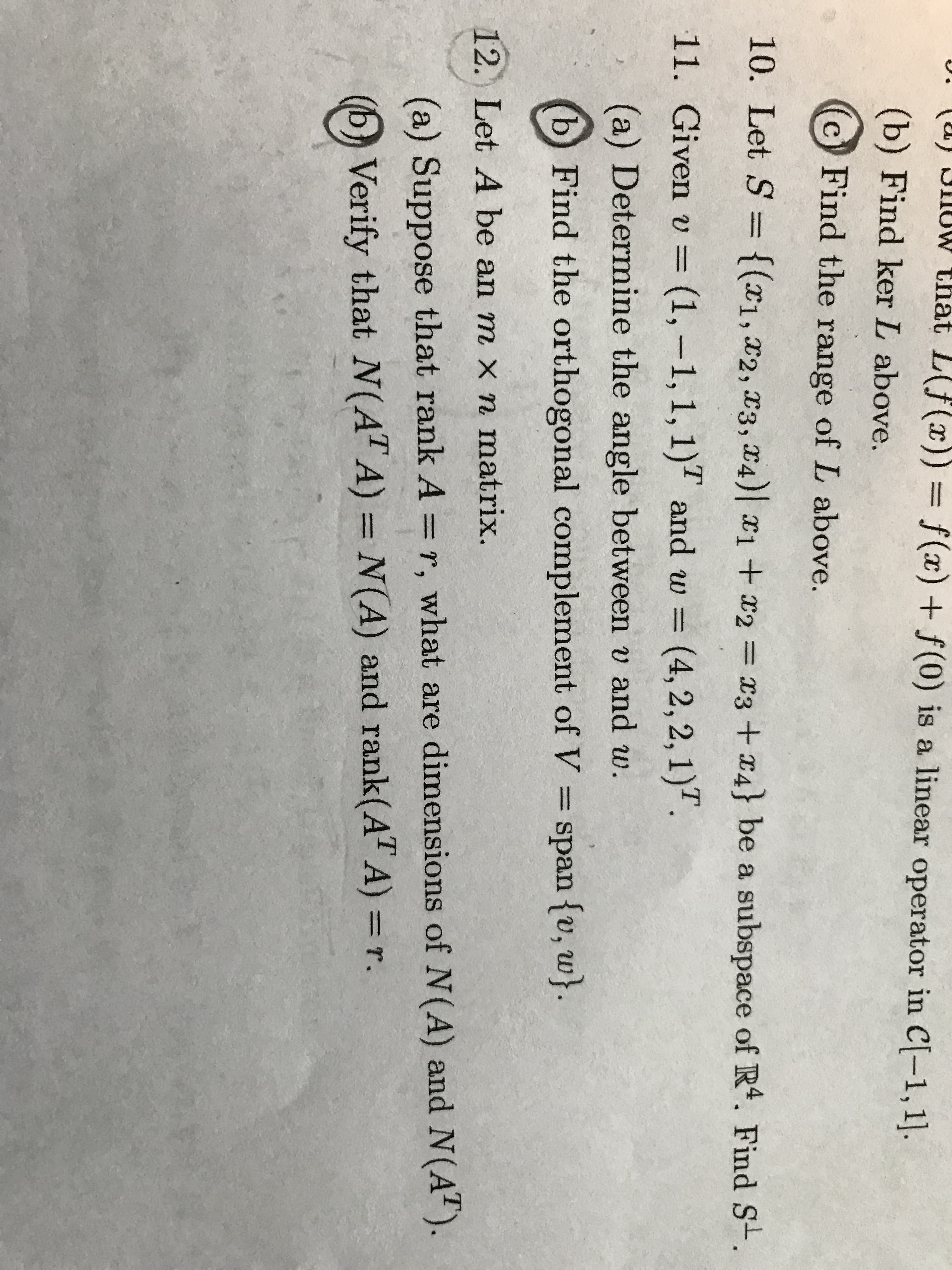 UWthat L(Jf(x))= f(x) f(0) is a linear operator in C[-1,1.
(b) Find ker L above.
Find the range of L above.
10. Let S = {(x1,x2, x3, 4) 1+2
x3 +4} be a subspace of R4. Find S-.
11. Given v =(1,-1, 1, 1) and w =
(4, 2,2,1)
(a) Determine the angle between v and w.
b
Find the orthogonal complement of V
span fv, w}.
12. Let A be an m x n matrix.
(a) Suppose that rank A = r, what are dimensions of N(A) and N(A).
Verify that N(AT A) = N(A) and rank(AT A) =r.
