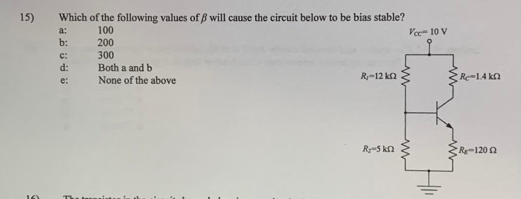 15)
Which of the following values of ß will cause the circuit below to be bias stable?
100
200
300
Both a and b
None of the above
نه د ن قنة
b:
C:
d:
e:
Ry=12 ΚΩ
Ry=5 ΚΩ
Vcc= 10 V
Re 1.4 k
RE=1202