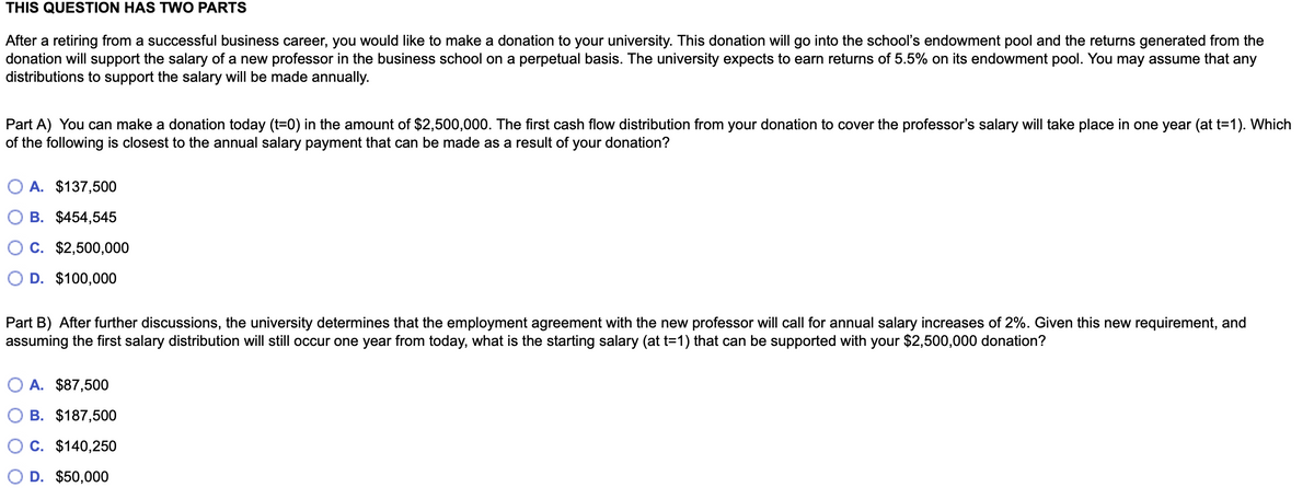 THIS QUESTION HAS TWO PARTS
After a retiring from a successful business career, you would like to make a donation to your university. This donation will go into the school's endowment pool and the returns generated from the
donation will support the salary of a new professor in the business school on a perpetual basis. The university expects to earn returns of 5.5% on its endowment pool. You may assume that any
distributions to support the salary will be made annually.
Part A) You can make a donation today (t=0) in the amount of $2,500,000. The first cash flow distribution from your donation to cover the professor's salary will take place in one year (at t=1). Which
of the following is closest to the annual salary payment that can be made as a result of your donation?
A. $137,500
B. $454,545
C. $2,500,000
D. $100,000
Part B) After further discussions, the university determines that the employment agreement with the new professor will call for annual salary increases of 2%. Given this new requirement, and
assuming the first salary distribution will still occur one year from today, what is the starting salary (at t=1) that can be supported with your $2,500,000 donation?
A. $87,500
B. $187,500
C. $140,250
D. $50,000