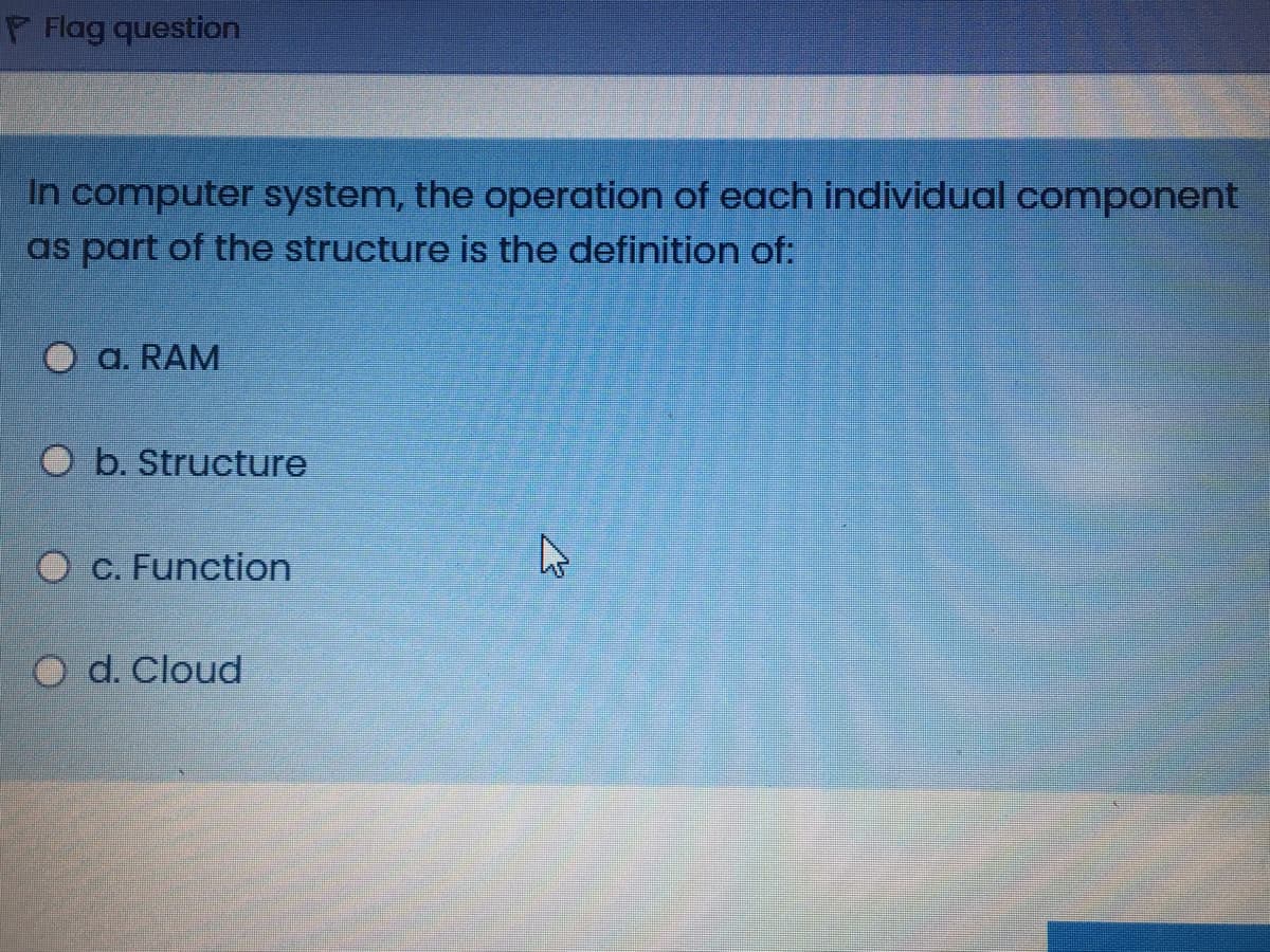 P Flag question
In computer system, the operation of each individual component
as part of the structure is the definition of:
a. RAM
O b. Structure
O c. Function
O d. Cloud
