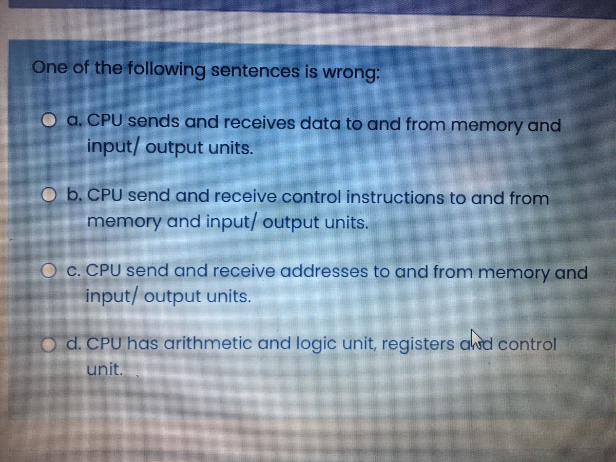 One of the following sentences is wrong:
a. CPU sends and receives data to and from memory and
input/ output units.
O b. CPU send and receive control instructions to and from
memory and input/ output units.
C. CPU send and receive addresses to and from memory and
input/ output units.
d. CPU has arithmetic and logic unit, registers awd control
unit.
