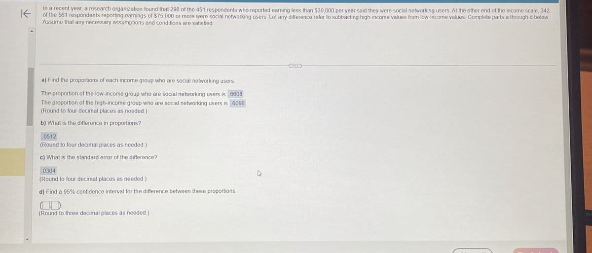 K
In a recent year, a research organization found that 298 of the 451 respondents who reported earning less than $30,000 per year said they were social networking users. At the other end of the income scale, 342
of the 561 respondents reporting earnings of $75,000 or more were social networking users. Let any difference refer to subtracting high-income values from low-income values. Complete parts a through d below
Assume that any necessary assumptions and conditions are satisfied
a) Find the proportions of each income group who are social networking users.
The proportion of the low-income group who are social networking users is 6608
The proportion of the high-income group who are social networking users is 6096
(Round to four decimal places as needed.)
b) What is the difference in proportions?
0512
(Round to four decimal places as needed.)
c) What is the standard error of the difference?
0304
(Round to four decimal places as needed.)
d) Find a 95% confidence interval for the difference between these proportions.
(Round to three decimal places as needed.)