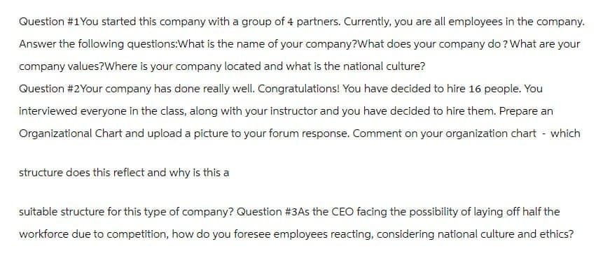 Question #1You started this company with a group of 4 partners. Currently, you are all employees in the company.
Answer the following questions: What is the name of your company?What does your company do? What are your
company values? Where is your company located and what is the national culture?
Question #2Your company has done really well. Congratulations! You have decided to hire 16 people. You
interviewed everyone in the class, along with your instructor and you have decided to hire them. Prepare an
Organizational Chart and upload a picture to your forum response. Comment on your organization chart - which
structure does this reflect and why is this a
suitable structure for this type of company? Question #3As the CEO facing the possibility of laying off half the
workforce due to competition, how do you foresee employees reacting, considering national culture and ethics?