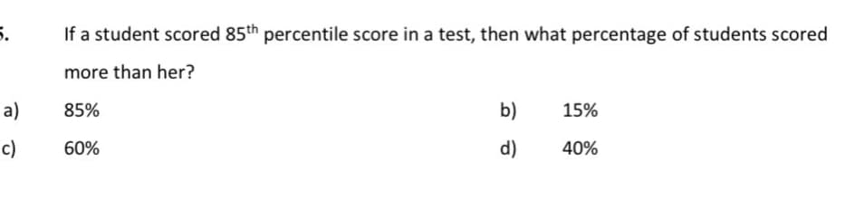 5.
a)
c)
If a student scored 85th percentile score in a test, then what percentage of students scored
more than her?
85%
60%
b)
d)
15%
40%