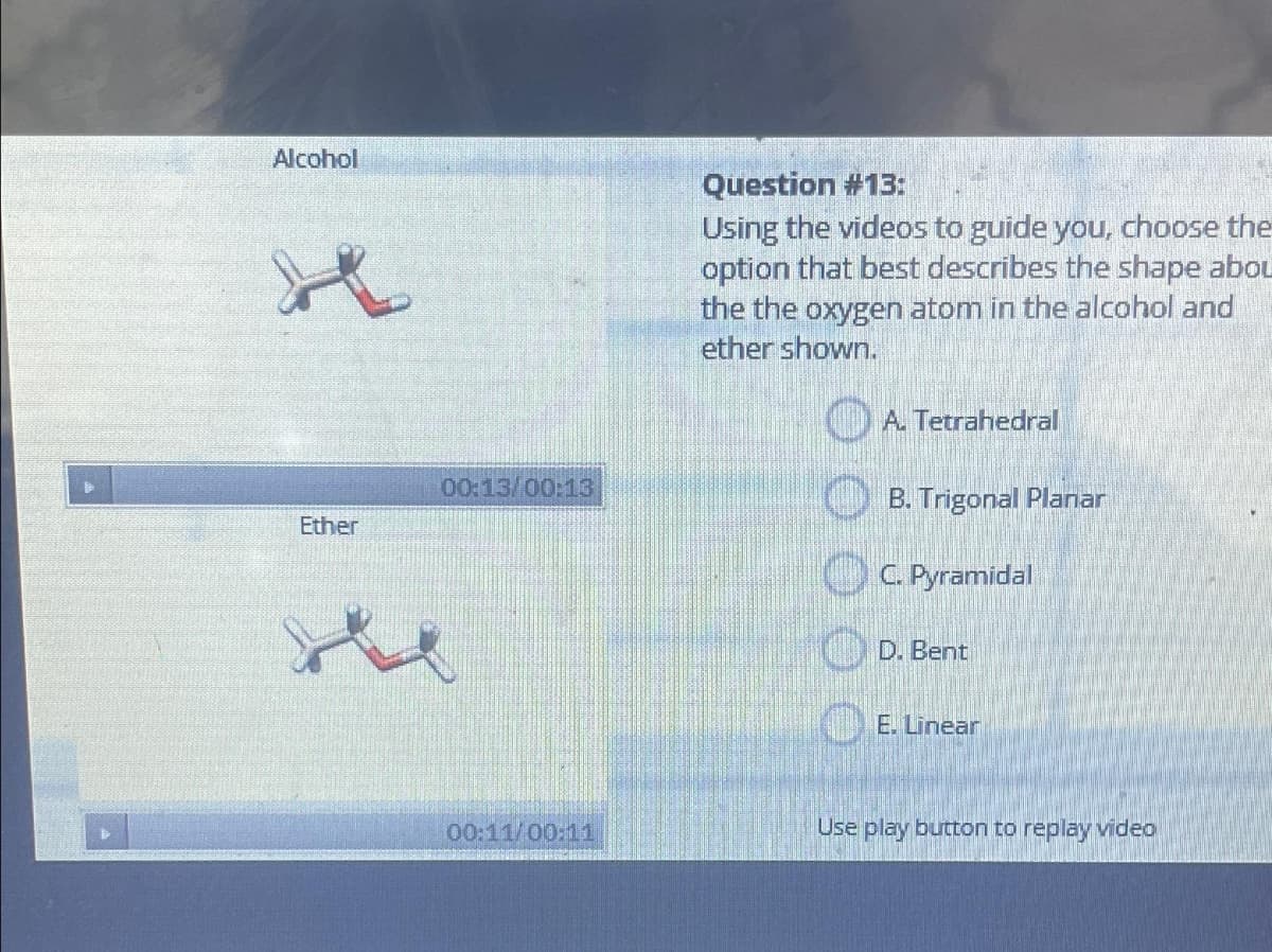 Alcohol
H₂
Ether
00:13/00:13
00:11/00:11
Question #13:
Using the videos to guide you, choose the
option that best describes the shape abou
the the oxygen atom in the alcohol and
ether shown.
A. Tetrahedral
B. Trigonal Planar
C. Pyramidal
D. Bent
E. Linear
Use play button to replay video