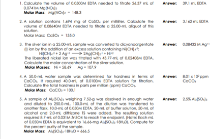 1. Calculate the volume of 0.0500M EDTA needed to titrate 26.37 ml of
0.074IM Mg(NO)
Molar Mass: Mg(NOa = 148.3
Answer: 39.1 ml EDTA
2. A solution contains 1.694 mg of Coso. per militer. Calculate the
Answer: 3.162 mL EDTA
volume of 0.08640M EDTA needed to titrate a 25.00-ml aliquot of this
solution.
Molar Mass: Coso. = 155.0
Answer: 0.08432 M Ag
3. The silver ion in a 25.00-ml sample was converted to dicyanoargentate
) lon by the addition of an excess solution containing N(CN):
NiCN) + 2 Ag 2Ag(CN)r N
The liberated nickel ion was titrated with 43.77-ml of 0.024OBM EDTA.
Calculate the molar concentration of the siver solution.
Molar Masses: Ni- 58.69 Ag - 107.9
Answer: 8.01 x 10 ppm
Caco
4. A 50.0-ml water sample was determined for hardness in terms of
Caco. required 40.0-ml of 0.0100M EDTA solution for titration.
Calculate the total hardness in parts per million (ppm) CaCO.
Molar Mass: Caco - 100.1
5. A sample of Ala[SOs weighing 7.52-g was dissolved in enough water
and diluted to 250.0-ml. 100.0-ml of the dilution was transferred to
another flask, 10.0-ml of 0.050M EDTA, 20-ml of butfer solution, 50-ml of
alcohol and 2.0-ml dithizone TS were odded. The resulting solution
required 8.7-ml of 0.03IM ZnSO4 to reach the endpoint. (Note: Each ml
of 0.05OM EDTA is equivalent to 16.66-mg Ala[SOla -18H.0). Compute for
the percent purity of the somple.
Molar Mass: Alb(5Ola-18H,0- 666.5
Answer: 2.5% AlSO.
