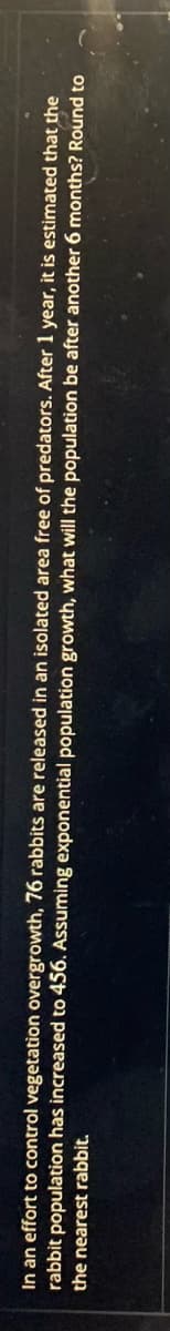 In an effort to control vegetation overgrowth, 76 rabbits are released in an isolated area free of predators. After 1 year, it is estimated that the
rabbit population has increased to 456. Assuming exponential population growth, what will the population be after another 6 months? Round to
the nearest rabbit.
