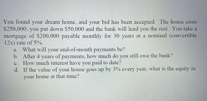 You found your dream home, and your bid has been accepted. The house costs
$250,000; you put down $50,000 and the bank will lend you the rest. You take a
mortgage of $200,000 payable monthly for 30 years at a nominal (convertible
12x) rate of 5%.
What will your end-of-month payments be?
b. After 4 years of payments, how much do you still owe the bank?
c. How much interest have you paid to date?
d. If the value of your house goes up by 3% every year, what
a.
the equity in
your
home at that time?
