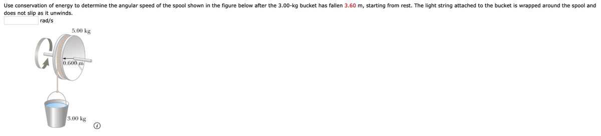 Use conservation of energy to determine the angular speed of the spool shown in the figure below after the 3.00-kg bucket has fallen 3.60 m, starting from rest. The light string attached to the bucket is wrapped around the spool and
does not slip as it unwinds.
rad/s
5.00 kg
0.600 m
3.00 kg
