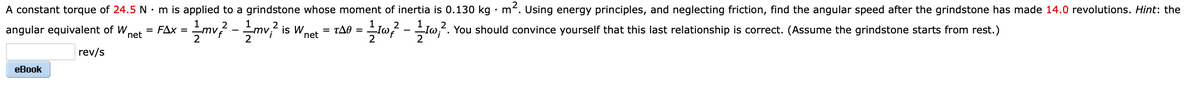 A constant torque of 24.5 N • m is applied to a grindstone whose moment of inertia is 0.130 kg · m². Using energy principles, and neglecting friction, find the angular speed after the grindstone has made 14.0 revolutions. Hint: the
= FAx = mv? -mv,? is W,
2
angular equivalent of W,
= tA0 =
2
You should convince yourself that this last relationship is correct. (Assume the grindstone starts from rest.)
net
net
2
2
2
rev/s
еВook
