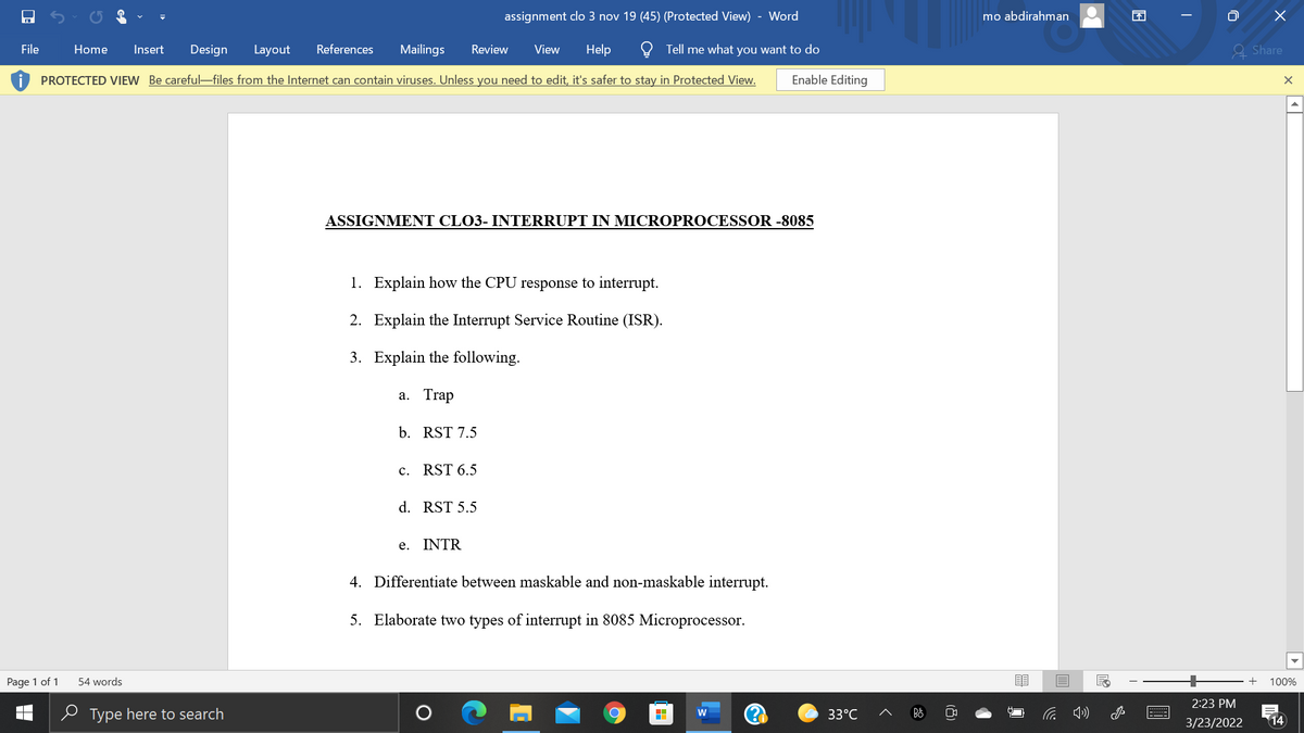 assignment clo 3 nov 19 (45) (Protected View)
Word
mo abdirahman
困
File
Home
Insert
Design
Layout
References
Mailings
Review
View
Help
Tell me what you want to do
A Share
PROTECTED VIEW Be careful-files from the Internet can contain viruses. Unless you need to edit, it's safer to stay in Protected View.
Enable Editing
ASSIGNMENT CLO3- INTERRUPT IN MICROPROCESSOR -8085
1. Explain how the CPU response to interrupt.
2. Explain the Interrupt Service Routine (ISR).
3. Explain the following.
а. Trap
b. RST 7.5
c. RST 6.5
d. RST 5.5
e. INTR
4. Differentiate between maskable and non-maskable interrupt.
5. Elaborate two types of interrupt in 8085 Microprocessor.
Page 1 of 1
54 words
100%
2:23 PM
e Type here to search
W
33°C
3/23/2022
14
