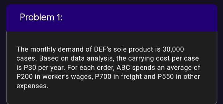 Problem 1:
The monthly demand of DEF's sole product is 30,000
cases. Based on data analysis, the carrying cost per case
is P30 per year. For each order, ABC spends an average of
P200 in worker's wages, P700 in freight and P550 in other
expenses.
