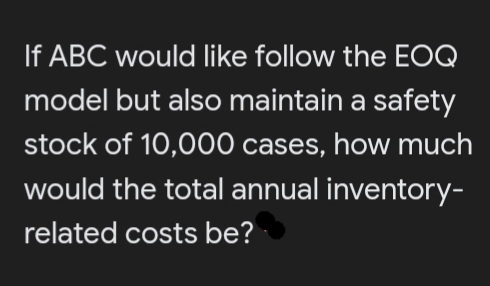 If ABC would like follow the EOQ
model but also maintain a safety
stock of 10,000 cases, how much
would the total annual inventory-
related costs be?
