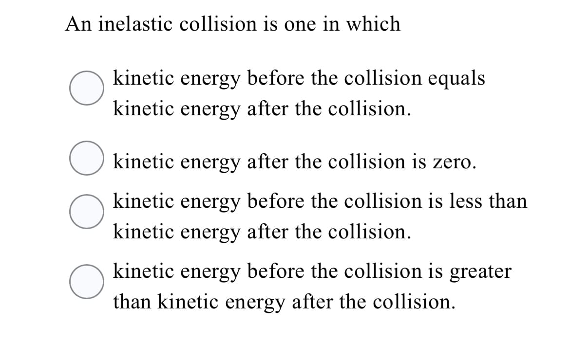 An inelastic collision is one in which
kinetic energy before the collision equals
kinetic energy after the collision.
O kinetic energy after the collision is zero.
kinetic energy before the collision is less than
kinetic energy after the collision.
kinetic energy before the collision is greater
than kinetic energy after the collision.
