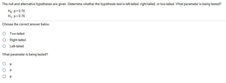 The null and alternative hypotheses are given. Determine whether the hypothesis test is left-tailed, right-tailed, or two-tailed. What parameter is being tested?
Ho: p= 0.76
H1: p>0.76
Choose the correct answer below.
O Two-tailed
O Right-tailed
O Left-tailed
What parameter is being tested?
O p
