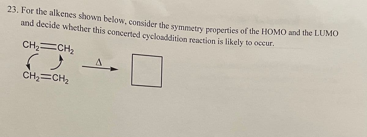 23. For the alkenes shown below, consider the symmetry properties of the HOMO and the LUMO
and decide whether this concerted cycloaddition reaction is likely to occur.
CH2=CH2
CH2=CH2
