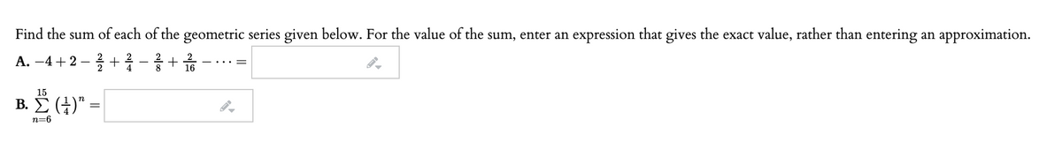 Find the sum of each of the geometric series given below. For the value of the sum, enter an expression that gives the exact value, rather than entering an approximation.
2
A. –4+2 – + 1
2
8
16
15
B. E (4)" =
Ž (H)"
n=6
