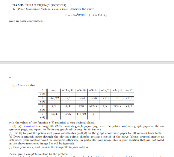 NAME: TURAN ÇİÇEKÇİ (190302014)
1. (Polar Coordinate System: Polar Plots). Consider the curve
r = 5 cos"(0/2), (- 0< ),
given in polar coordinates.
92
(i) Create a table
|-117/12 | -5n/6 |-37/4 | -27/3 | -77/12 | -1/2
r(0)
-5m/12
r(0)
-1/3
-=/4
-=/6
-T/12
*/12
*/6
/4
=/3
5x/12
/2
7x/12
2/3
r(@)
3/4
5m/6
11т/12
r(8)
with the values of the function r(0) rounded to two decimal places.
(ii) (a) Download the image file (Polar.coords-graph.paper.png) with the polar coordinate graph paper at the as-
signment page, and open the file in any graph editor (e.g. in MS Paint).
(b) Use (i) to plot the points with polar coordinates (r(0), 0) on the graph coordinate paper for all values e from table.
(c) Draw a smooth curve through the plotted points, thereby getting a sketch of the curve (please proceed exactly as
instructed, your solution won't be accepted, otherwise; in particular, any image files in your solution that are not based
on the above-mentioned image file will be ignored).
(d) Save your work, and include the image file in your solution.
Please give a complete solution to the problem.
