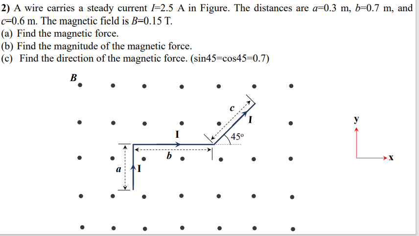 2) A wire carries a steady current l=2.5 A in Figure. The distances are a=0.3 m, b=0.7 m, and
c=0.6 m. The magnetic field is B=0.15 T.
(a) Find the magnetic force.
(b) Find the magnitude of the magnetic force.
(c) Find the direction of the magnetic force. (sin45=cos45=0.7)
В
------
45°
b
----
