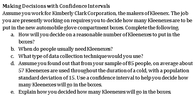 Making Decisions with Confidence Intervals
Assumeyou work for Kimberly Clark Corporation, the makers of Kleenex. The job
you are presently working on requires you to decide how many Kleenexes are to be
put in the new automobile glove compartment boxes. Complete the following.
a. How will you decide on a reasonable number of Kleenexes to put in the
boxes?
b. When do people usually need Kleenexes?
c. What type of data collection techniquewould you use?
d. Assumeyou found out that from your sample of85 people, on average about
57 Kleenexes are used throughout the duration of a cold, with a population
standard deviation of 15. Use a confidence interval to help you decide how
many Kleenexes will go in the boxes.
e. Explain how you decided how many Kleenexes will go in the boxes.
