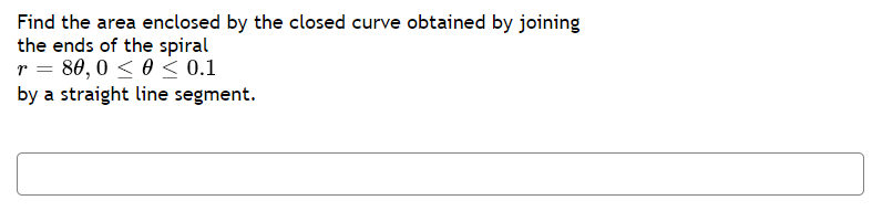 Find the area enclosed by the closed curve obtained by joining
the ends of the spiral
r = 80,0 < 0 < 0.1
by a straight line segment.
