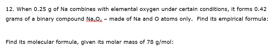 12. When 0.25 g of Na combines with elemental oxygen under certain conditions, it forms 0.42
grams of a binary compound Na.O, - made of Na and O atoms only. Find its empirical formula:
Find its molecular formula, given its molar mass of 78 g/mol:
