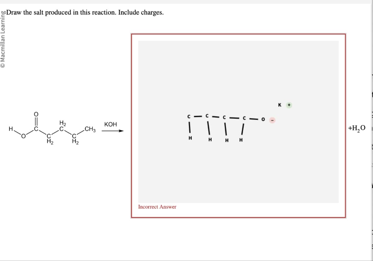 bo Draw the salt produced in this reaction. Include charges.
Macmillan Learning
Н.
010
CH3
KOH
Incorrect Answer
☐☐
H HH
K+
+H₂O