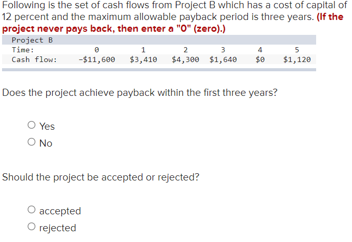 Following is the set of cash flows from Project B which has a cost of capital of
12 percent and the maximum allowable payback period is three years. (If the
project never pays back, then enter a "0" (zero).)
Project B
Time:
Cash flow:
0
1
2
3
-$11,600 $3,410 $4,300 $1,640
O Yes
O No
Does the project achieve payback within the first three years?
Should the project be accepted or rejected?
4
$0
O accepted
O rejected
5
$1,120