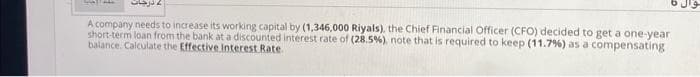 SANTALL
درجات
A company needs to increase its working capital by (1,346,000 Riyals), the Chief Financial Officer (CFO) decided to get a one-year
short-term loan from the bank at a discounted interest rate of (28.5%), note that is required to keep (11.7%) as a compensating
balance. Calculate the Effective Interest Rate.