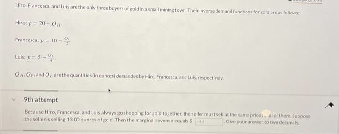 Hiro, Francesca, and Luis are the only three buyers of gold in a small mining town. Their inverse demand functions for gold are as follows:
Hiro: p = 20 - Qu
Francesca: p = 10-
Luis: p= 5-0
QQF. and Q are the quantities (in ounces) demanded by Hiro, Francesca, and Luis, respectively.
L
9th attempt
Because Hiro, Francesca, and Luis always go shopping for gold together, the seller must sell at the same price all of them. Suppose
the seller is selling 13.00 ounces of gold. Then the marginal revenue equals $13.5 Give your answer to two decimals.