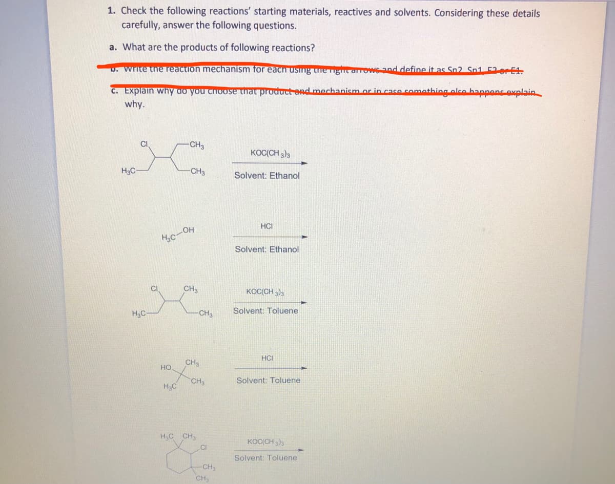 1. Check the following reactions' starting materials, reactives and solvents. Considering these details
carefully, answer the following questions.
a. What are the products of following reactions?
U. Write the reaction mechanism for each using the Tigmt arrows and define it as Sn2 Sn1 F2orE1.
C. Explain why do you choose that product and mechanism or in case comathing olce bannons ovnlain
why.
CH3
KOC(CH 3)3
H3C-
CH3
Solvent: Ethanol
HCI
Hc-OH
Solvent: Ethanol
CH3
KOCCH 3)3
H,C
CH3
Solvent: Toluene
HCI
CH3
но
CH
H3C
Solvent: Toluene
H,C CH3
KOC(CH )3
CI
Solvent: Toluene
CH3
CH
