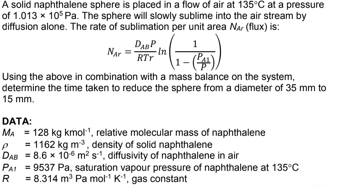 A solid naphthalene sphere is placed in a flow of air at 135°C at a pressure
of 1.013 x 105 Pa. The sphere will slowly sublime into the air stream by
diffusion alone. The rate of sublimation per unit area Nar (flux) is:
1
DABP
In
RTr
Nar
Using the above in combination with a mass balance on the system,
determine the time taken to reduce the sphere from a diameter of 35 mm to
15 mm.
DATA:
MA
128 kg kmol-1, relative molecular mass of naphthalene
%3D
= 1162 kg m-3, density of solid naphthalene
DAB = 8.6 × 106 m² s-1, diffusivity of naphthalene in air
PA1
= 9537 Pa, saturation vapour pressure of naphthalene at 135°C
%D
R
= 8.314 m3 Pa mol-1 K-1, gas constant
%3D
