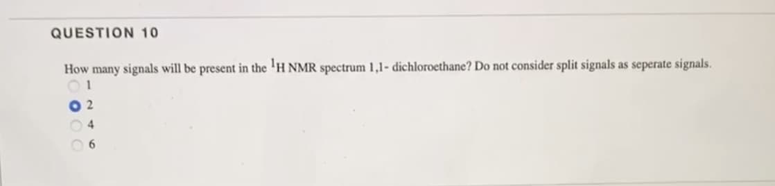 QUESTION 10
How many signals will be present in the ¹H NMR spectrum 1,1- dichloroethane? Do not consider split signals as seperate signals.
01
2
6