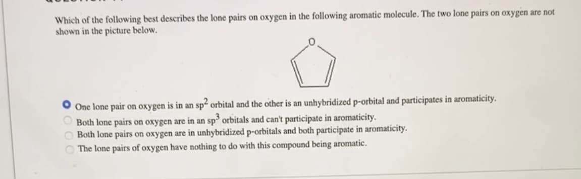 ### Question 4:

Which of the following best describes the lone pairs on oxygen in the following aromatic molecule? The two lone pairs on oxygen are not shown in the picture below.

**Options:**
1. One lone pair on oxygen is in an sp² orbital and the other is an unhybridized p-orbital and participates in aromaticity.
2. Both lone pairs on oxygen are in an sp³ orbital and can't participate in aromaticity.
3. Both lone pairs on oxygen are in unhybridized p-orbitals and both participate in aromaticity.
4. The lone pairs of oxygen have nothing to do with this compound being aromatic. 

#### Diagram:
The diagram presented shows a 5-membered ring with one oxygen atom, indicating a cyclic molecule often referred to as furan. The ring consists of four carbon atoms and one oxygen atom forming the structure:

```
  O
 / \
|   |
 \ /
```

This format usually suggests analysis of electron distribution and orbital hybridization concerning the aromaticity of the molecule.

**Correct Answer:**
- One lone pair on oxygen is in an sp² orbital, and the other is an unhybridized p-orbital and participates in aromaticity.