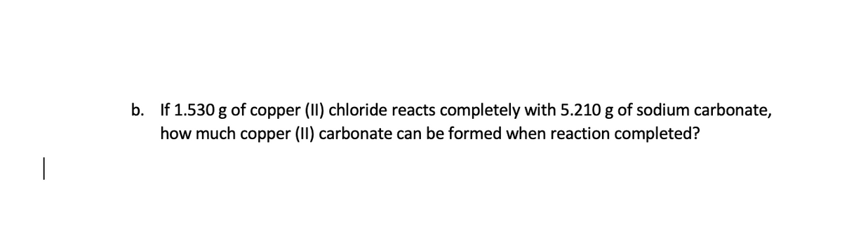 **Question b:** 
If 1.530 g of copper (II) chloride reacts completely with 5.210 g of sodium carbonate, how much copper (II) carbonate can be formed when the reaction is completed?