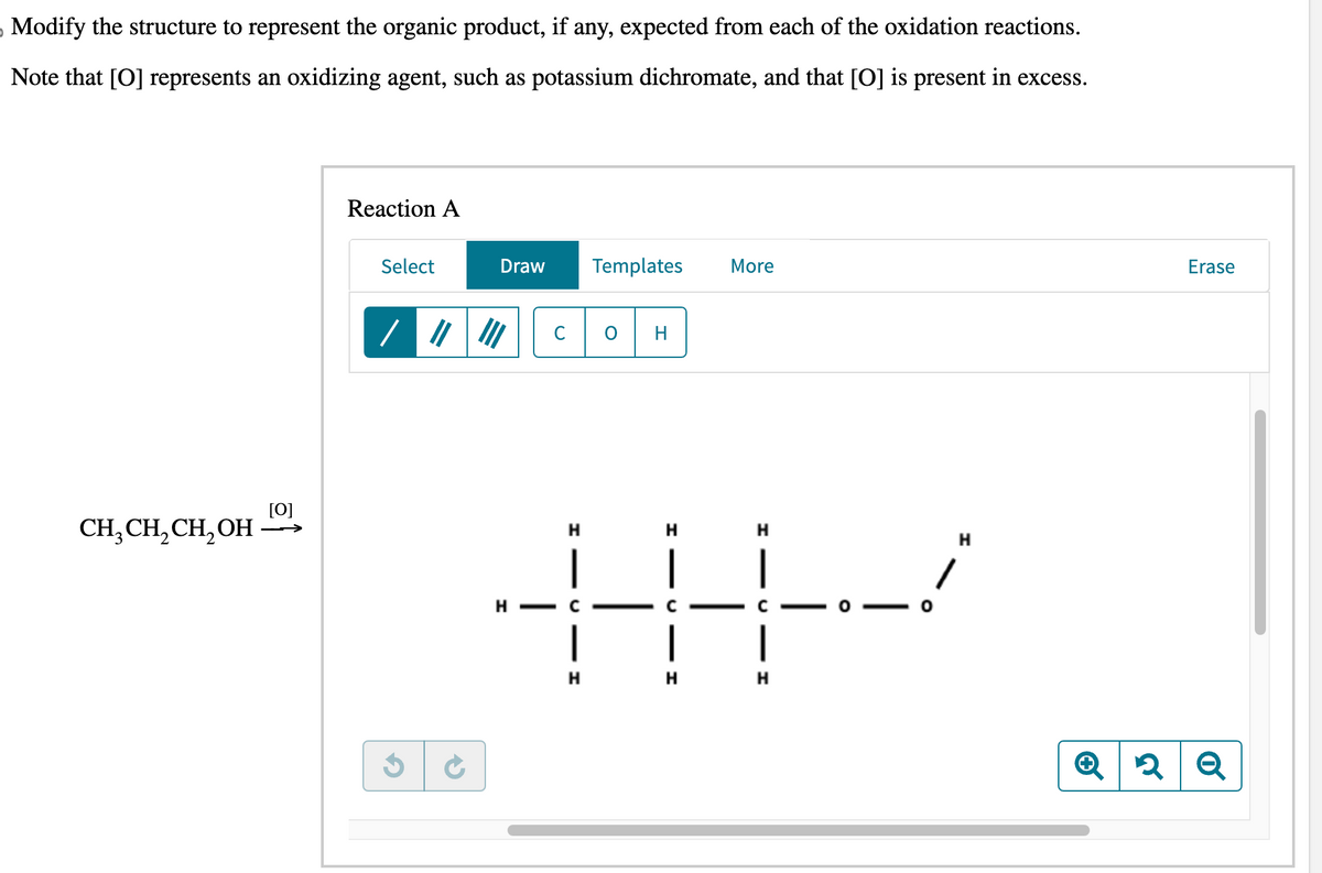 Modify the structure to represent the organic product, if any, expected from each of the oxidation reactions.
Note that [O] represents an oxidizing agent, such as potassium dichromate, and that [O] is present in excess.
CH₂CH₂CH₂OH
[0]
Reaction A
Select
Draw
Н
Н
Н
HYY
C
|
н
Н
H-C
Templates More
Н
H
▬▬▬▬▬▬▬▬▬▬▬▬▬▬▬
Н
Erase
Q2 Q