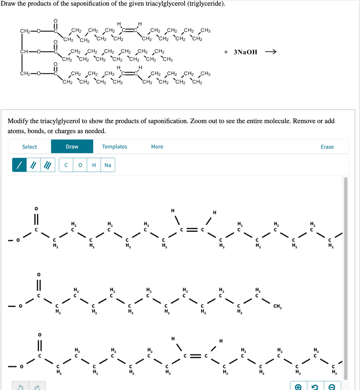 Draw the products of the saponification of the given triacylglycerol (triglyceride).
CH₂
EX
CH.
CH₂
CHÓ CHÓ CHÓ CHÓ CHÓ CHÓ CHÓ
Select
910
CH₂
CH₂
Draw
CH₂
CH₂ CH₂
CH2 CH₂ CH2 CH2 CH2 CH₂
CH₂ CH₂ CH₂ CH₂ CH₂ CH₂ CH3
H
H
CH₂ CH₂ CH₂
CH₂ CH2 CH₂ CH₂
I'U
Modify the triacylglycerol to show the products of saponification. Zoom out to see the entire molecule. Remove or add
atoms, bonds, or charges as needed.
Templates
C O H Na
\
CH₂ CH₂ CH₂ CH₂
IU
CH₂ CH2 CH2 CH3
CH₂ CH₂ CH₂ CH₂
More
H
H
H
+ 3NaOH
H
war
с
www
I'U
CH₂
IU
\
IU
I'U
Erase
UI™