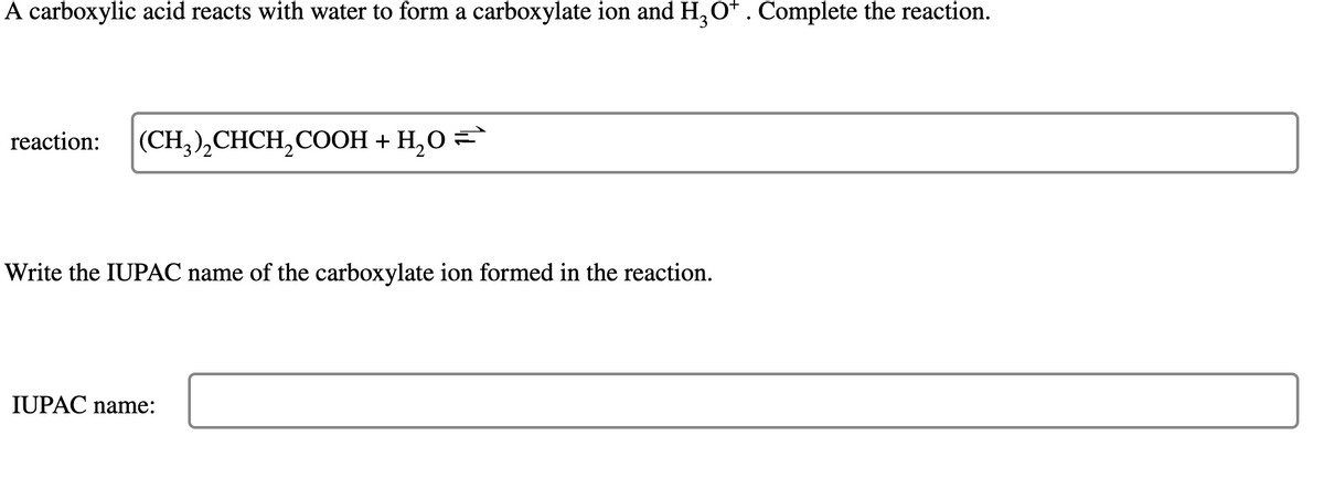 A carboxylic acid reacts with water to form a carboxylate ion and H₂O*. Complete the reaction.
reaction: (CH3)₂CHCH₂COOH + H₂O =
Write the IUPAC name of the carboxylate ion formed in the reaction.
IUPAC name: