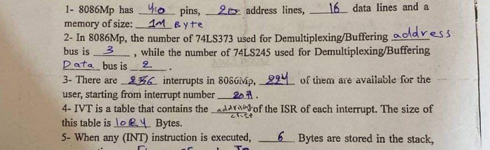 410
20 address lines,
16 data lines and a
1- 8086Mp has
memory of size:
pins,
Byte
1M
111 Вуте
2- In 8086Mp, the number of 74LS373 used for Demultiplexing/Buffering address.
while the number of 74LS245 used for Demultiplexing/Buffering
bus is 3
3
Data bus is
2
3- There are 26 interrupts in 8080p, 29 of them are available for the
user, starting from interrupt number. 2011.
4- IVT is a table that contains the addrising of the ISR of each interrupt. The size of
this table is lo2
25.5P
Bytes.
5- When any (INT) instruction is executed,
6 Bytes are stored in the stack,