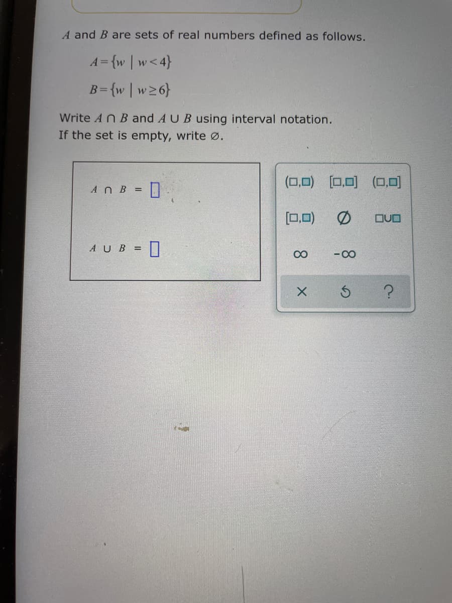 A and B are sets of real numbers defined as follows.
A= {w | w<4}
B={w | w26}
Write An B and A UB using interval notation.
If the set is empty, write Ø.
(0,0)
[0,0) (0,0)
AnB =|
[0,0)
OUO
AUB = I
- 00
8.
