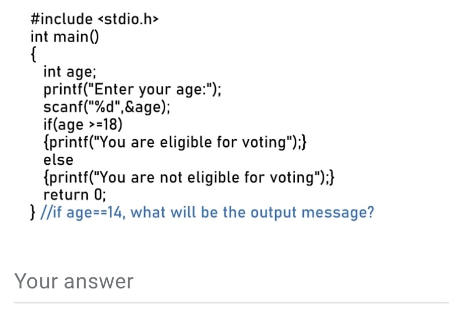 #include <stdio.h>
int main()
{
int age;
printf("Enter your age:");
scanf("%d",&age);
if(age >=18)
{printf("You are eligible for voting");}
else
{printf("You are not eligible for voting");}
return 0;
} //if age==14, what will be the output message?
Your answer
