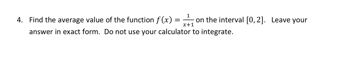 4. Find the average value of the function f (x) =
on the interval [0,2]. Leave your
x+1
answer in exact form. Do not use your calculator to integrate.
