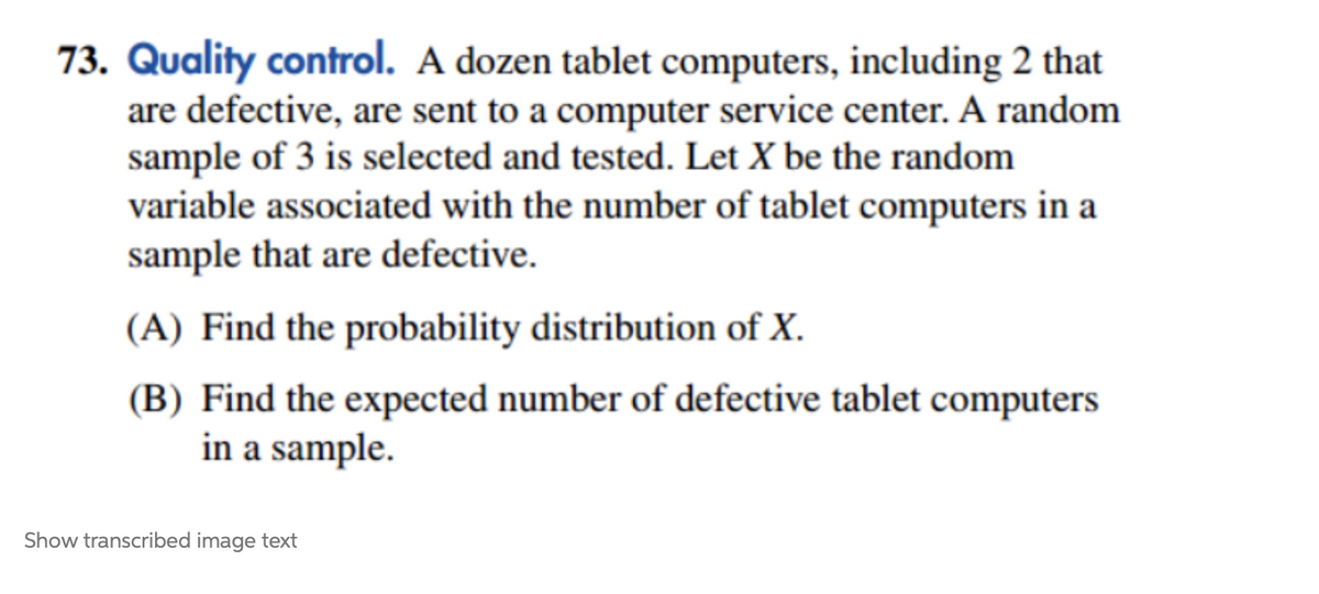 73. Quality control. A dozen tablet computers, including 2 that
are defective, are sent to a computer service center. A random
sample of 3 is selected and tested. Let X be the random
variable associated with the number of tablet computers in a
sample that are defective.
(A) Find the probability distribution of X.
(B) Find the expected number of defective tablet computers
in a sample.
Show transcribed image text
