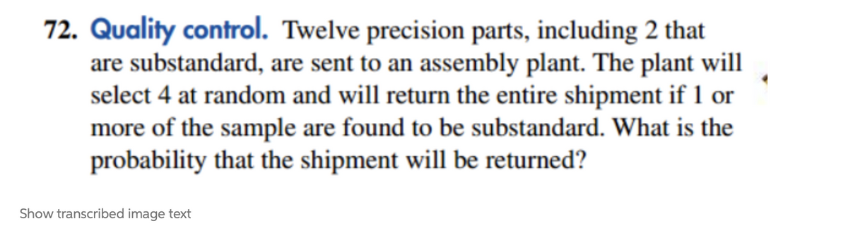 72. Quality control. Twelve precision parts, including 2 that
are substandard, are sent to an assembly plant. The plant will
select 4 at random and will return the entire shipment if 1 or
more of the sample are found to be substandard. What is the
probability that the shipment will be returned?
Show transcribed image text
