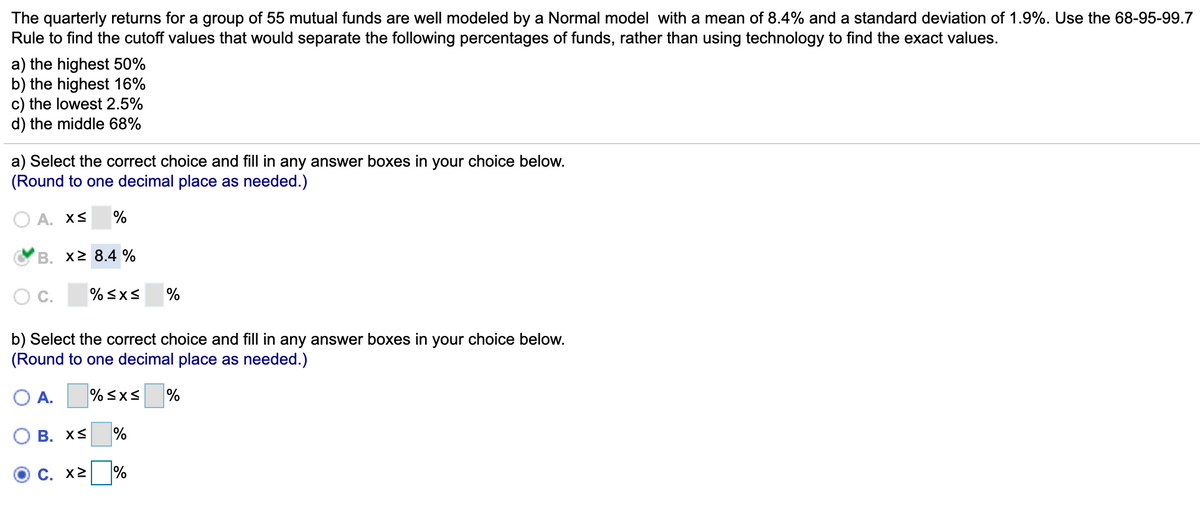 The quarterly returns for a group of 55 mutual funds are well modeled by a Normal model with a mean of 8.4% and a standard deviation of 1.9%. Use the 68-95-99.7
Rule to find the cutoff values that would separate the following percentages of funds, rather than using technology to find the exact values.
a) the highest 50%
b) the highest 16%
c) the lowest 2.5%
d) the middle 68%
a) Select the correct choice and fill in any answer boxes in your choice below.
(Round to one decimal place as needed.)
Α. x<
%
B. x2 8.4 %
C.
% sxS
%
b) Select the correct choice and fill in any answer boxes in your choice below.
(Round to one decimal place as needed.)
O A.
% <xS
%
В. XS
%
C. x2 %
