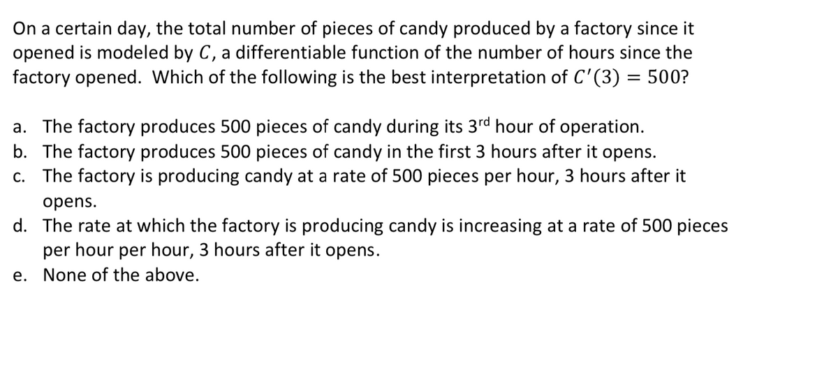 On a certain day, the total number of pieces of candy produced by a factory since it
opened is modeled by C, a differentiable function of the number of hours since the
factory opened. Which of the following is the best interpretation of C'(3) = 500?
a. The factory produces 500 pieces of candy during its 3rd hour of operation.
b. The factory produces 500 pieces of candy in the first 3 hours after it opens.
c. The factory is producing candy at a rate of 500 pieces per hour, 3 hours after it
opens.
d. The rate at which the factory is producing candy is increasing at a rate of 500 pieces
per hour per hour, 3 hours after it opens.
е.
None of the above.
