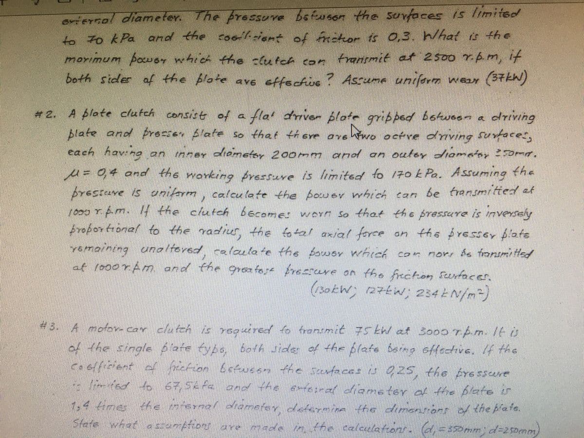 ariernal diameter. The pressure bsfusen the surfaces is limited
-to k Pa and the cootiene of frator tss 03. What a the
morimum poU 64 which the clutch coe fransmit et 2500 rbm, it
both sider af the blote ave effectis ? Assume unifarm wear (37W)
(37KW)
# 2. A plate clutch consise of a fla drover plate gribped botwoon a
fla' driver plate gripped botues- a driving
Blate and frecsen blate so that thSYe ave Wwo octre dnving Suvface",
cach havng on nner oametay 200mm and on oulsy diomatar 0ma,
u=04 and the working fressuve is hmited to 170 E Pa. Assuming the
prestuve is unilerm, caleu late the bower whio can be trensmitied at
10007pm. 4 the clutch becomes worr so that the pressare is inversely
froportional to the radius,
Calculate the Aouer hich can be frensmitied of
the fo tal axial ferce
yemoining unoltered calacla te the bower whreé con more do fronsmi tHed
at r000rAm and the groatort Aresrcure on the frncten funfaces,
on ths $res5or plats
(30kW)
(27€W; 234 EN/m)
#3. A mofov- caY
r clutcA is 7soired fo frensmit 75 tW at 3o00 7Am./to
4animit 75tW at So00 rtm1tu
d the sinale 6afe fybs, 6oA Jide of the plafe bermo effectivs. f the
he plafe bsrag offecive. If ths
925. the rE SSNE
tel aiomstey af ffhe blate in
1.4 4mer te enal diomefey dAerrmina the dinenront d thebate.
ఐంగోణరంకి
and tA
fe dnennoer o the Aale.
State what essunpfions are mthe calecelatons. (d=35Dmm)d-2 samm
made
