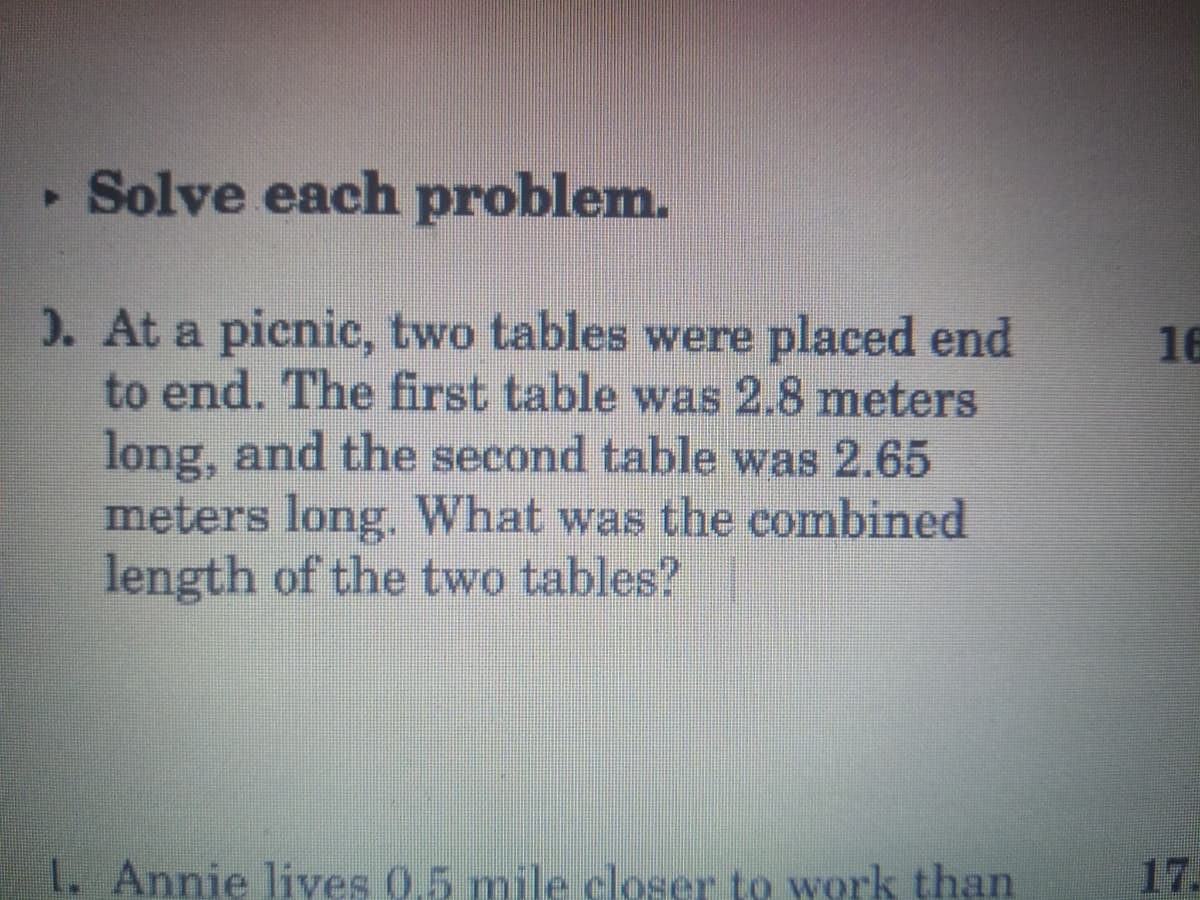 Solve each problem.
). At a picnic, two tables were placed end
to end. The first table was 2.8 meters
long, and the second table was 2.65
meters long. What was the combined
length of the two tables?
16
1. Annie lives 0.5 mile closer to work than
17.
